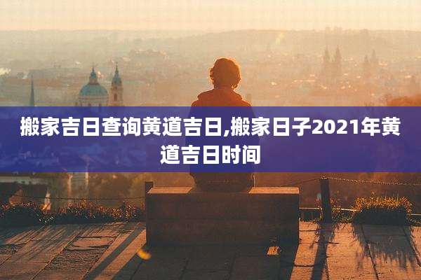 搬家吉日查询黄道吉日,搬家日子2021年黄道吉日时间