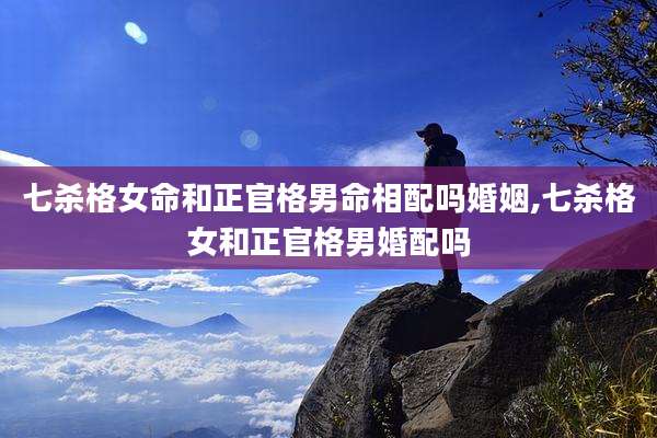 七杀格女命和正官格男命相配吗婚姻,七杀格女和正官格男婚配吗
