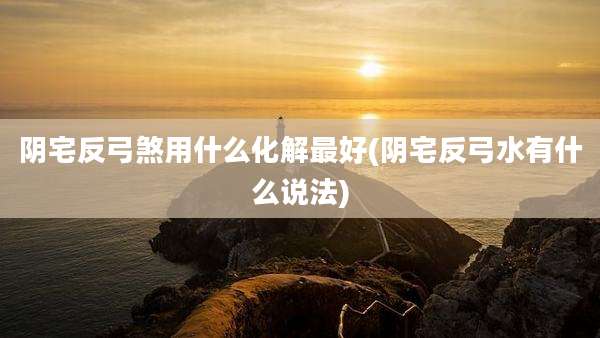 阴宅反弓煞用什么化解最好(阴宅反弓水有什么说法)