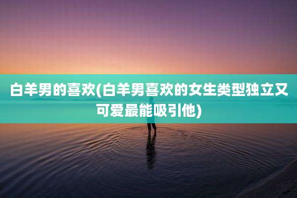 白羊男的喜欢(白羊男喜欢的女生类型独立又可爱最能吸引他)