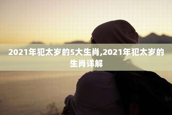 2021年犯太岁的5大生肖,2021年犯太岁的生肖详解