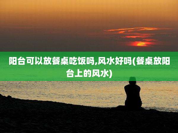 阳台可以放餐桌吃饭吗,风水好吗(餐桌放阳台上的风水)