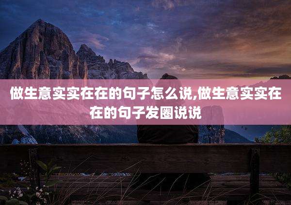做生意实实在在的句子怎么说,做生意实实在在的句子发圈说说