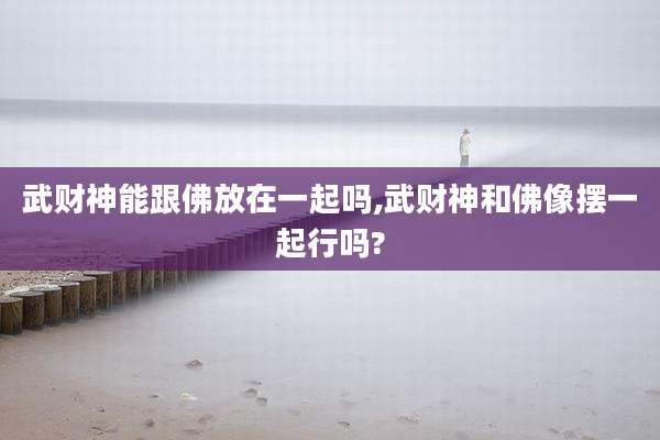 武财神能跟佛放在一起吗,武财神和佛像摆一起行吗?