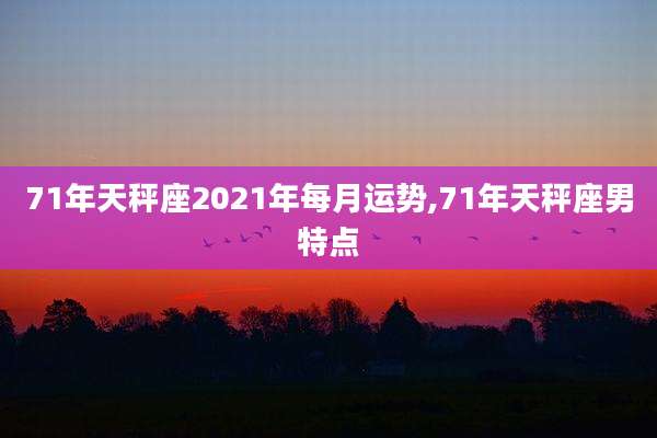 71年天秤座2021年每月运势,71年天秤座男特点