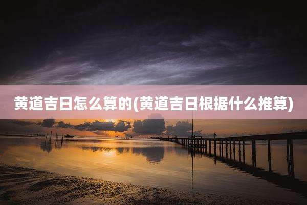黄道吉日怎么算的(黄道吉日根据什么推算)