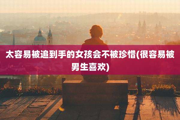 太容易被追到手的女孩会不被珍惜(很容易被男生喜欢)