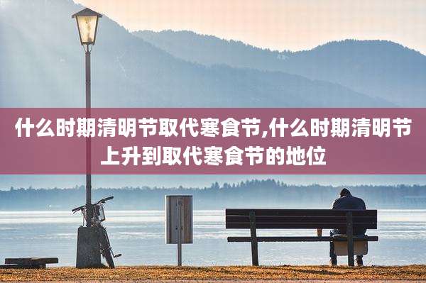 什么时期清明节取代寒食节,什么时期清明节上升到取代寒食节的地位