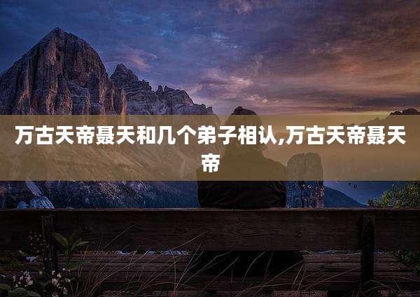 万古天帝聂天和几个弟子相认,万古天帝聂天帝