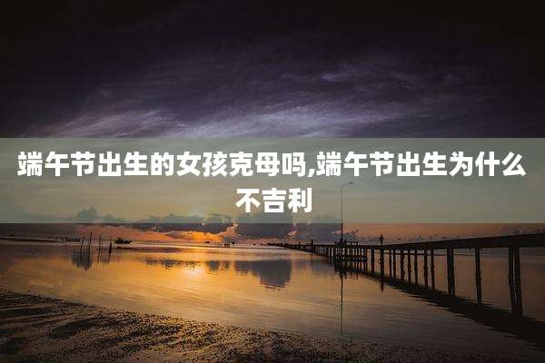 端午节出生的女孩克母吗,端午节出生为什么不吉利