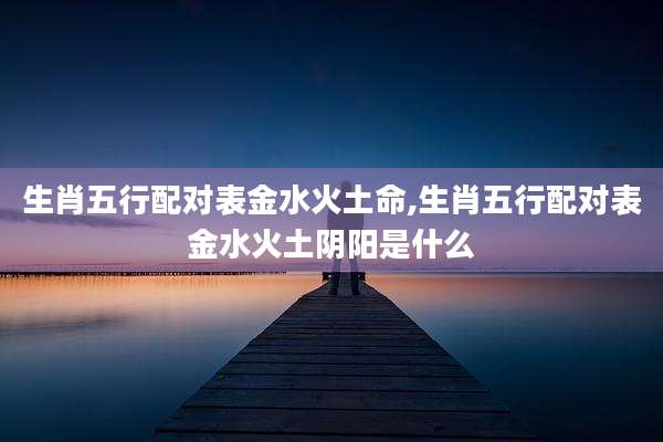 生肖五行配对表金水火土命,生肖五行配对表金水火土阴阳是什么