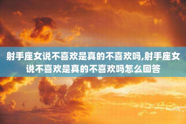 射手座女说不喜欢是真的不喜欢吗,射手座女说不喜欢是真的不喜欢吗怎么回答