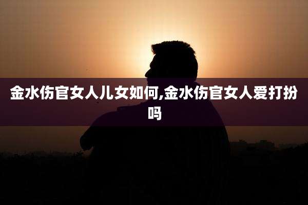金水伤官女人儿女如何,金水伤官女人爱打扮吗
