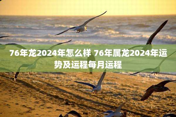 76年龙2024年怎么样 76年属龙2024年运势及运程每月运程