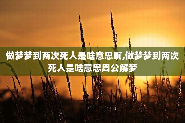 做梦梦到两次死人是啥意思啊,做梦梦到两次死人是啥意思周公解梦