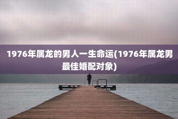 1976年属龙的男人一生命运(1976年属龙男最佳婚配对象)