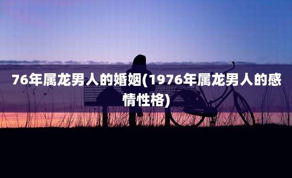 76年属龙男人的婚姻(1976年属龙男人的感情性格)