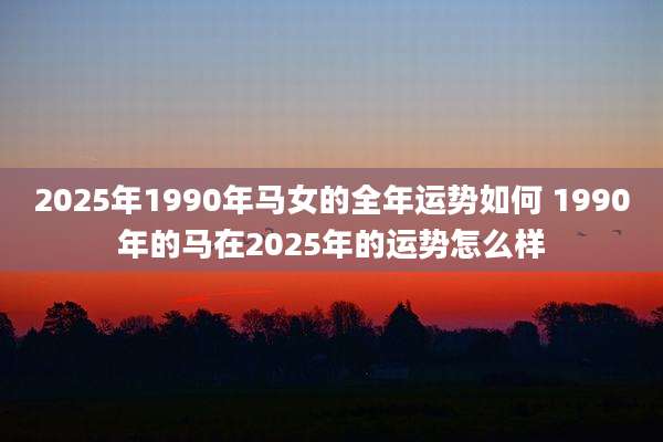 2025年1990年马女的全年运势如何 1990年的马在2025年的运势怎么样