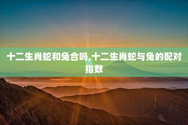 十二生肖蛇和兔合吗,十二生肖蛇与兔的配对指数