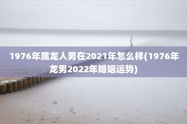 1976年属龙人男在2021年怎么样(1976年龙男2022年婚姻运势)