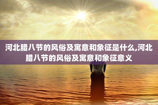河北腊八节的风俗及寓意和象征是什么,河北腊八节的风俗及寓意和象征意义