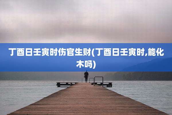 丁酉日壬寅时伤官生财(丁酉日壬寅时,能化木吗)
