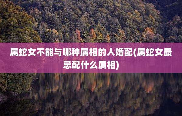 属蛇女不能与哪种属相的人婚配(属蛇女最忌配什么属相)