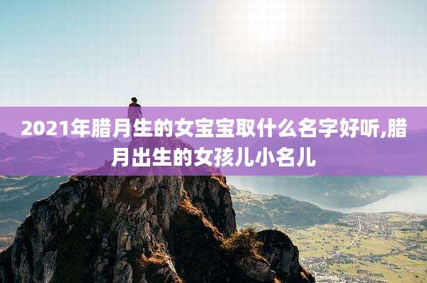 2021年腊月生的女宝宝取什么名字好听,腊月出生的女孩儿小名儿