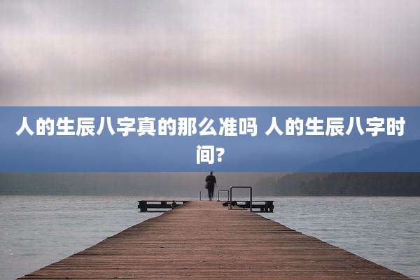 人的生辰八字真的那么准吗 人的生辰八字时间?