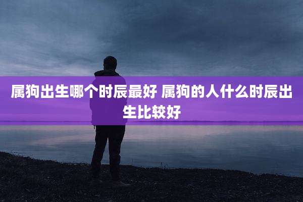 属狗出生哪个时辰最好 属狗的人什么时辰出生比较好
