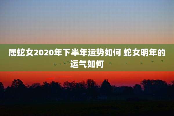 属蛇女2020年下半年运势如何 蛇女明年的运气如何