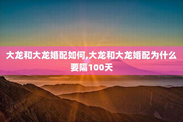 大龙和大龙婚配如何,大龙和大龙婚配为什么要隔100天