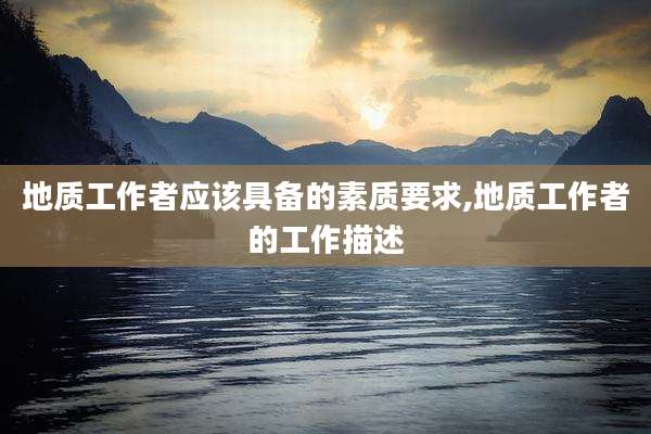 地质工作者应该具备的素质要求,地质工作者的工作描述