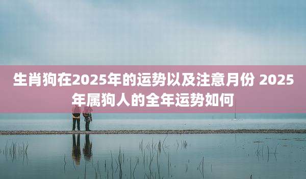 生肖狗在2025年的运势以及注意月份 2025年属狗人的全年运势如何