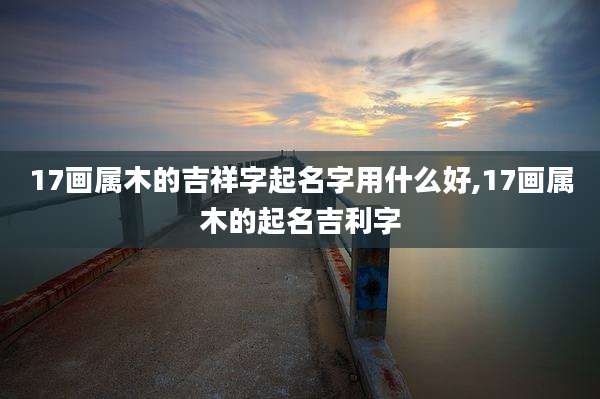 17画属木的吉祥字起名字用什么好,17画属木的起名吉利字
