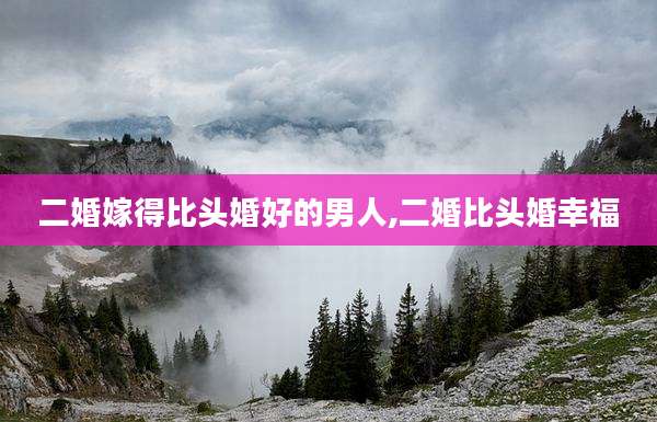 二婚嫁得比头婚好的男人,二婚比头婚幸福
