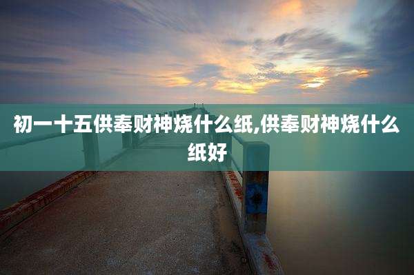 初一十五供奉财神烧什么纸,供奉财神烧什么纸好