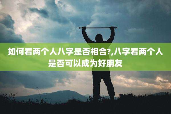 如何看两个人八字是否相合?,八字看两个人是否可以成为好朋友
