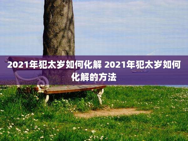 2021年犯太岁如何化解 2021年犯太岁如何化解的方法