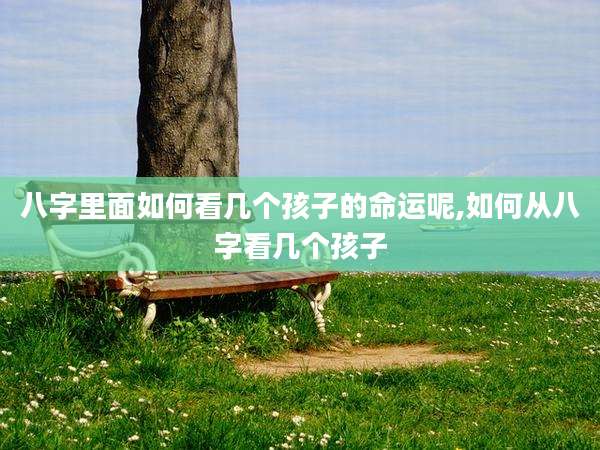 八字里面如何看几个孩子的命运呢,如何从八字看几个孩子