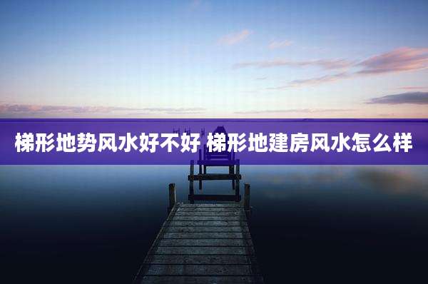 梯形地势风水好不好 梯形地建房风水怎么样