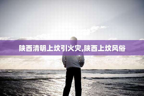 陕西清明上坟引火灾,陕西上坟风俗