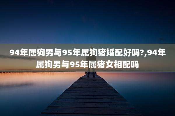 94年属狗男与95年属狗猪婚配好吗?,94年属狗男与95年属猪女相配吗
