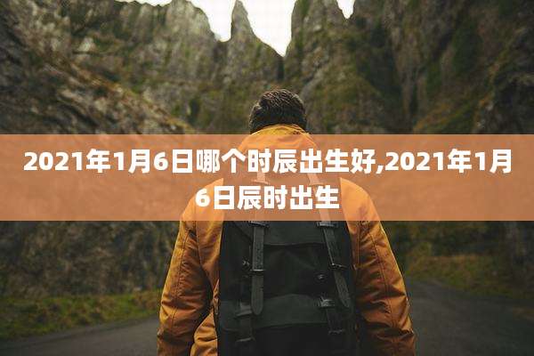2021年1月6日哪个时辰出生好,2021年1月6日辰时出生