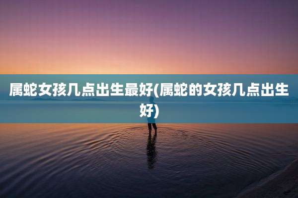 属蛇女孩几点出生最好(属蛇的女孩几点出生好)
