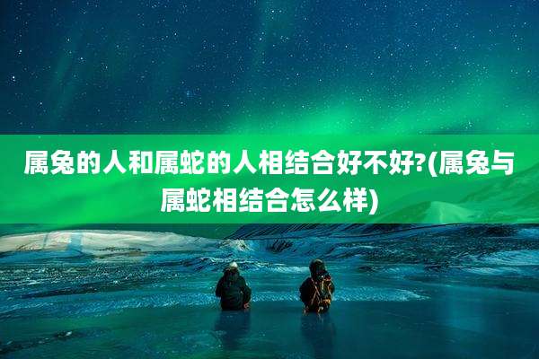 属兔的人和属蛇的人相结合好不好?(属兔与属蛇相结合怎么样)