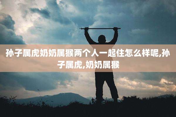 孙子属虎奶奶属猴两个人一起住怎么样呢,孙子属虎,奶奶属猴