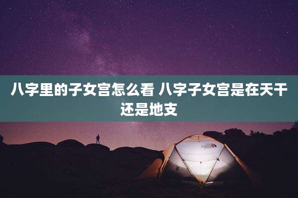 八字里的子女宫怎么看 八字子女宫是在天干还是地支
