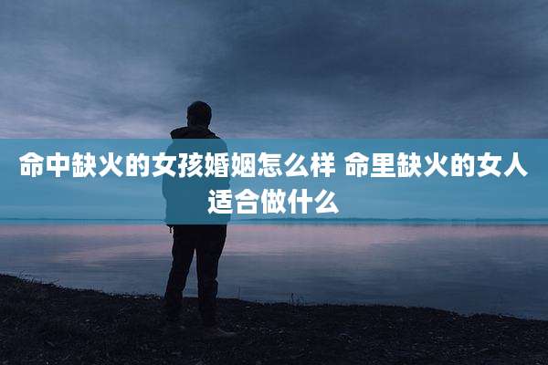 命中缺火的女孩婚姻怎么样 命里缺火的女人适合做什么