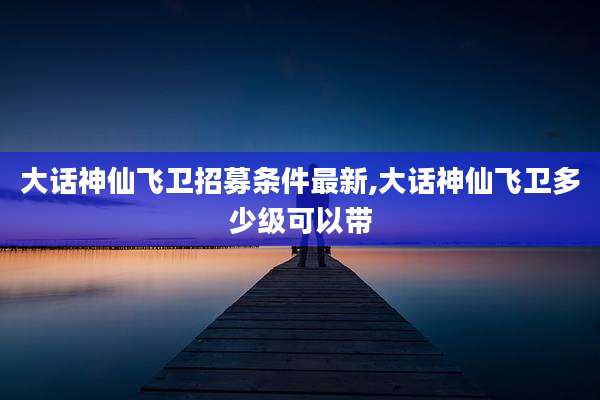 大话神仙飞卫招募条件最新,大话神仙飞卫多少级可以带